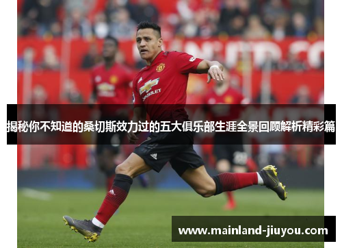 揭秘你不知道的桑切斯效力过的五大俱乐部生涯全景回顾解析精彩篇