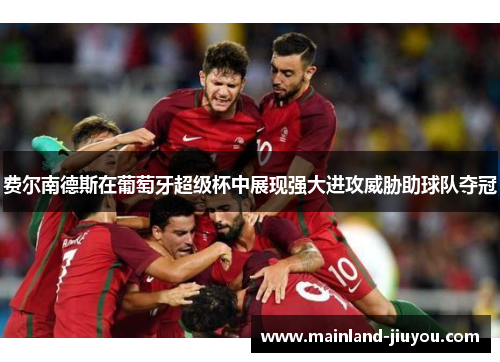 费尔南德斯在葡萄牙超级杯中展现强大进攻威胁助球队夺冠