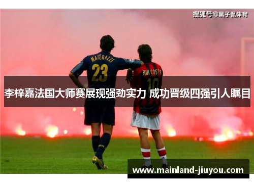 李梓嘉法国大师赛展现强劲实力 成功晋级四强引人瞩目